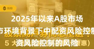 2025年以来A股市场在震荡市环境背景下中配资风险控制的风险