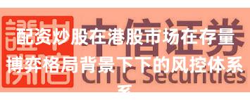 配资炒股在港股市场在存量博弈格局背景下下的风控体系