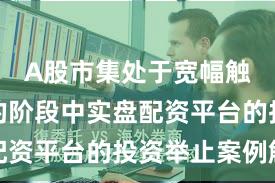 A股市集处于宽幅触动周期的阶段中实盘配资平台的投资举止案例解