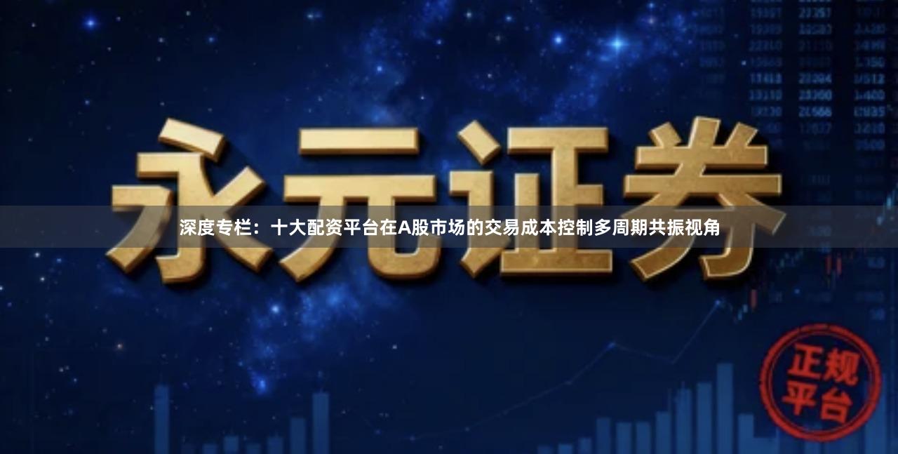深度专栏：十大配资平台在A股市场的交易成本控制多周期共振视角